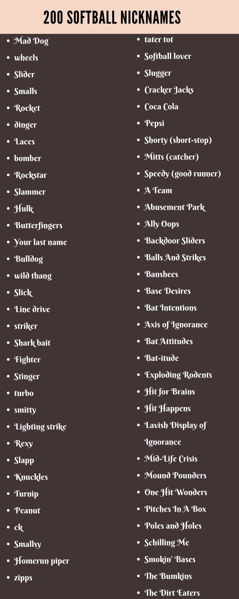 In this article, we will share with you some cool and funny Softball Nicknames. You can use these nicknames anywhere you want for free. Make sure to select such a name that will impress everyone. A nickname is a word used to describe someone or something. In this case, it refers to a person who uses a certain name. Nicknames are usually used by people who share a similar personality trait or characteristic. They might use them to refer to each other, or even just to their friends. In fact, there are many different reasons why people use nicknames. Some people use them to identify themselves better. Others use them to show off their uniqueness. And others use them to express their feelings more easily. Regardless of the reason, nicknames are extremely useful. They allow us to quickly communicate our thoughts and feelings to others. However, sometimes, it can be difficult to come up with a good nickname for ourselves. We often struggle to think of a witty way to describe ourselves. But luckily for you, we‘ve collected a massive list of catchy, funny, and original Softball Nicknames for you to choose from. So, let’s start browsing through these amazing nicknames. Softball Nicknames 1.	Adrenaline Rush 2.	Batting Ballers 3.	Axis of Ignorance 4.	Bat-itude 5.	Praying For Rain 6.	Rocket 7.	Hammer Time 8.	Chaos 9.	Hit Runners 10.	The Cyclones 11.	Batters Up! 12.	Ice Queens 13.	Natural Selection 14.	Myth Busters 15.	Cleats on Fire 16.	Vengeance 17.	Human Targets 18.	Impact Velocity 19.	The Hazmat Suits 20.	Unbeatable 21.	Intimidators 22.	Stinger 23.	Aces Of Bases 24.	Smallsy 25.	No Mercy 26.	Nemesis Genesis 27.	Rockstar Lifestyle 28.	Lighting strike 29.	Dugouts 30.	Master Batters Cool Softball Nicknames 31.	wheels 32.	Apocalypse 33.	Base Invaders 34.	Caught Looking 35.	Butterfingers 36.	Catch 22 37.	Mid-Life Crisis 38.	El Diablo 39.	The Leftovers 40.	Don’t Stop Ballieving 41.	Triumph Towers 42.	Nerves of Steel 43.	Bat Intentions 44.	Freaks And Geeks 45.	Open Season 46.	Laces 47.	We Bruise Easily 48.	The Living Legends 49.	Softball lover 50.	Reigning Champions 51.	Instant Classics 52.	Glove Love 53.	Smalls 54.	The Bumkins 55.	The Antagonists 56.	Pink Panthers 57.	Aftershock 58.	The Tomahawks 59.	Angry Chicks 60.	Turnip Unique Softball Nicknames 61.	Knuckles 62.	Avalanche 63.	Exploding Rodents 64.	Zeroes to Heroes 65.	Hitting Machine 66.	No Sympathy 67.	Prison Rules 68.	Cranium Krusherz 69.	Inferno HELL 70.	In The Zone 71.	turbo 72.	Ally Oops 73.	Rampage 74.	Soft Serves 75.	Nice Snatch 76.	The Dirt Eaters 77.	The Trailblazers 78.	Hit for Brains 79.	Pepsi 80.	Brokebat Mountain 81.	The Go Getters 82.	The Nerve Wreckers 83.	Swing and Pray 84.	Silver Bullets 85.	The Game Changers 86.	striker 87.	Balls to the Wall 88.	Rockstar 89.	The Elite 90.	Dream Killers Funny Softball Nicknames 91.	Rexy 92.	The Unstoppables 93.	Fighter 94.	The Super Strikers 95.	Leather and Lace 96.	Head Hunters 97.	The Strikers 98.	Line Drivers 99.	The Grand Salamis 100.	Benchwarmers 101.	Cuties From The Block 102.	The Bunt Cakes 103.	The Screwballs 104.	smitty 105.	Hit Happens 106.	Win Or Lose 107.	Breaking Balls 108.	Mitts 109.	The Overeasies 110.	End of The Bench 111.	A Team 112.	The Shatterers 113.	Base Desires 114.	Behind The Bench 115.	Hit Squad 116.	Ponytail Express 117.	Blood and Sweat 118.	Power Forever 119.	Beast Mode 120.	Home Run Hitters Creative Softball Nicknames 121.	Black Ice 122.	Broken Bones 123.	Village Idiots 124.	The Believas 125.	Dirty Divas 126.	Speedy 127.	Balls And Strikes 128.	zipps 129.	That Better Team 130.	wild thang 131.	Beard View Mirrors 132.	Bomb Squad 133.	Brute Force 134.	Crash Test Dummies 135.	bomber 136.	Pitches In A Box 137.	The Swingers 138.	Slick 139.	Ice Breakers 140.	Divas Achievas 141.	Brews on First 142.	The Imperials 143.	Poles and Holes 144.	Benchwarmer Bombers 145.	One Hit Wonders 146.	Slugger 147.	Homerun piper 148.	The Scorpions 149.	The Prodigies 150.	Slider What are types of nicknames you could use? •	Personality based nicknames •	The shortened full name nickname. •	Noun nicknames •	The different language nickname. The backstory nickname. •	The gangsta type names. •	The sickening couple nickname •	Work based names •	Incidental nicknames Things to Remember While Choosing a Nickname Nicknames play a huge role in how we interact with others. We use them to identify ourselves, connect with other users, and build relationships with each other. Below are some tips to choose a good nickname. Brainstorm Your Ideas Start by brainstorm what words could fit into a nickname. In my Softball Nicknames, I use combinations that are appealing to the eyes, interesting to others, convey my personality, and are easy to spell and pronounce. For example, here are some of the best Softball Nicknames that I have brainstormed: 151.	Help Wanted 152.	Scared and Hitless 153.	Victorious Secret 154.	Designated Hitters 155.	Cracker Jacks 156.	Bat’s Life 157.	The Grim Reapers 158.	Backdoor Sliders 159.	Killer Aim 160.	The Know-Nothings 161.	Bunt Monkeys 162.	Bat News 163.	Wasted Talent 164.	Smokin’ Bases 165.	Lost Boys 166.	The Earthquakes 167.	Quit Your Pitching 168.	Mound Pounders 169.	Banshees 170.	Inglorious Batters 171.	Shark bait 172.	Pink Sox 173.	Around the Horn 174.	Bat Attitudes 175.	The Grass Stains 176.	Weakened Warriors 177.	Airborne 178.	Work It 179.	The Champs 180.	Big Al’s Heimers Shortlist Your Ideas & Suggestions Once you’re done brainstorming, go through your ideas and select a handful of them. You can keep those that are catchy, memorable, and reflect your personality. Remove the rest of them and get to the next step. Keep It Short and Simple We have seen in a lot of places that short and simple nicknames are liked by people a lot. In fact, people love it when you call them with a simple nickname. Someone lucky would be able to get a short nicknames these days because all the short ones are already taken by people. Here are some examples of short and simple Softball Nicknames: 181.	The Golden Eagles 182.	Ice Cold Pitchers 183.	We Got The Runs 184.	Line drive 185.	Yager Bombers 186.	Coca Cola 187.	Batting Divas 188.	The Skidmarks 189.	Catchers In The Rye 190.	Legends 191.	Schilling Me 192.	Pitch Perfect 193.	Uncommonly Good 194.	dinger 195.	Chin Musicians 196.	Peanut 197.	Terror Wrists 198.	Abusement Park 199.	Slapp 200.	Shocker Rockers 201.	The Wolfpack 202.	Slammer 203.	Velocity 204.	Shorty 205.	Pancake Batter 206.	Ump Yours 207.	Minimum Wagers 208.	Window Lickers 209.	The Switch Hitters 210.	Smooth Operators Get Some Feedback & Suggestions Now that you’ve selected a few Softball Nicknames ideas, it’s time to gather some feedback. Ask your friends and family for their opinions. Also ask people in your network for their thoughts. Don’t forget to include your parents, siblings, teachers, and friends. Make Sure to Choose a Unique Nickname Having a unique nickname have a lot of advantages. You won’t get confused by people with someone else having the same nickname. So, give it a try.
